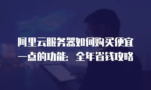 阿里云服务器如何购买便宜一点的功能：全年省钱攻略