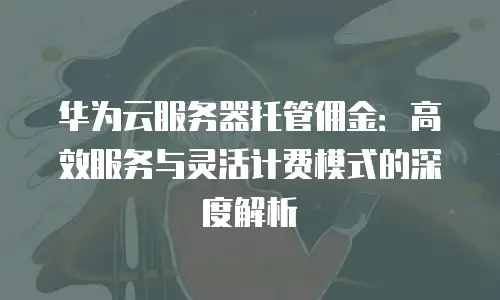 华为云服务器托管佣金：高效服务与灵活计费模式的深度解析