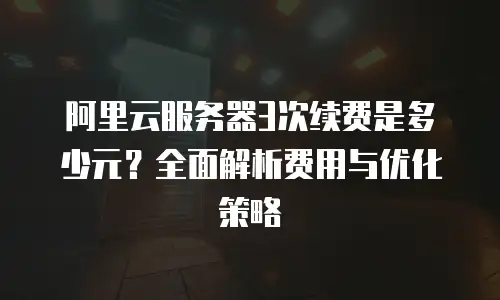 阿里云服务器3次续费是多少元？全面解析费用与优化策略