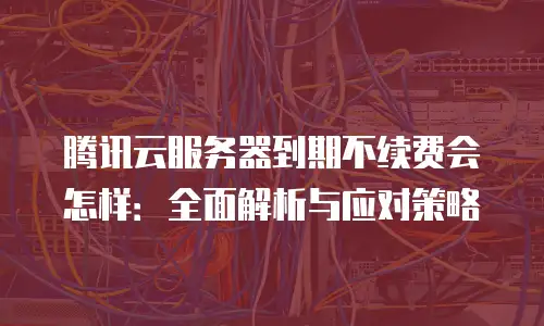 腾讯云服务器到期不续费会怎样：全面解析与应对策略