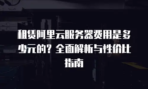 租赁阿里云服务器费用是多少元的？全面解析与性价比指南