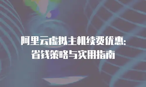 阿里云虚拟主机续费优惠：省钱策略与实用指南