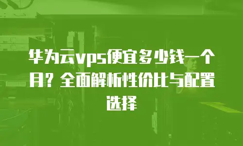 华为云vps便宜多少钱一个月？全面解析性价比与配置选择