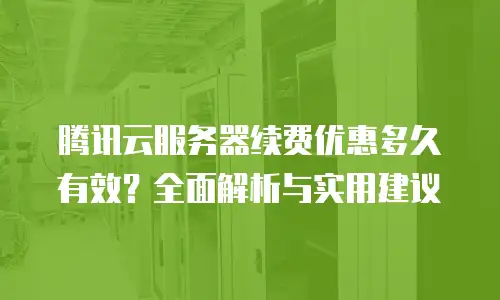 腾讯云服务器续费优惠多久有效？全面解析与实用建议