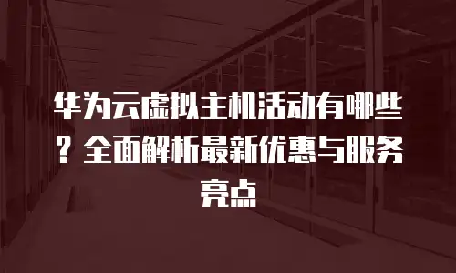 华为云虚拟主机活动有哪些？全面解析最新优惠与服务亮点