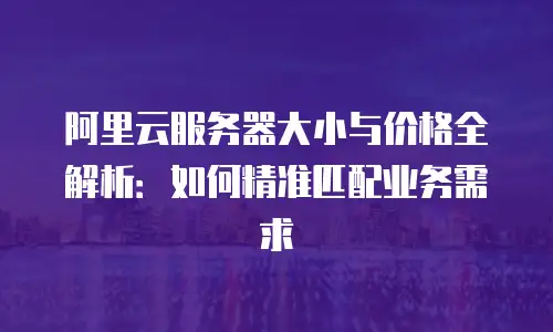 阿里云服务器大小与价格全解析：如何精准匹配业务需求