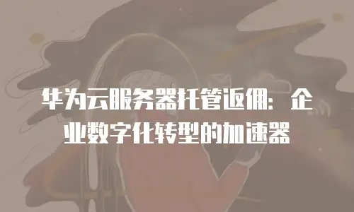 华为云服务器托管返佣：企业数字化转型的加速器