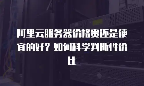 阿里云服务器价格贵还是便宜的好？如何科学判断性价比