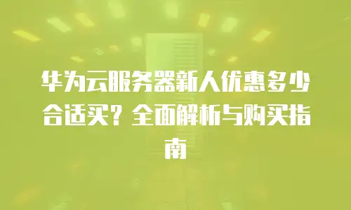 华为云服务器新人优惠多少合适买？全面解析与购买指南