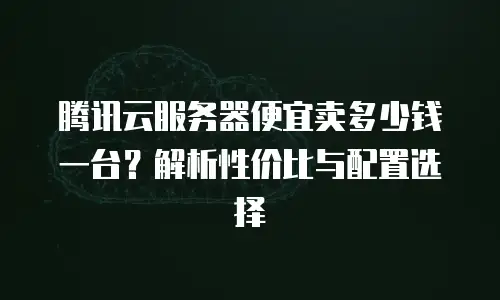 腾讯云服务器便宜卖多少钱一台？解析性价比与配置选择