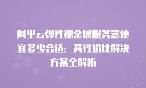 阿里云弹性裸金属服务器便宜多少合适：高性价比解决方案全解析