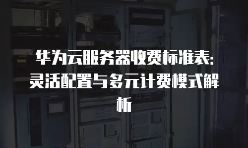 华为云服务器收费标准表：灵活配置与多元计费模式解析