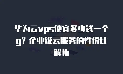 华为云vps便宜多少钱一个g？企业级云服务的性价比解析