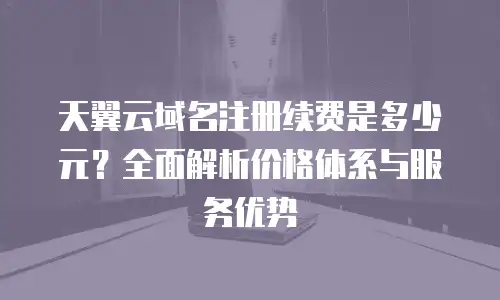 天翼云域名注册续费是多少元？全面解析价格体系与服务优势