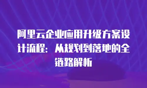 阿里云企业应用升级方案设计流程：从规划到落地的全链路解析