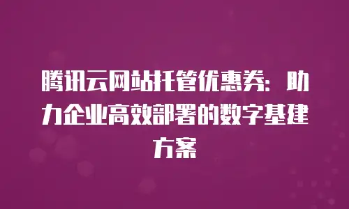 腾讯云网站托管优惠券：助力企业高效部署的数字基建方案