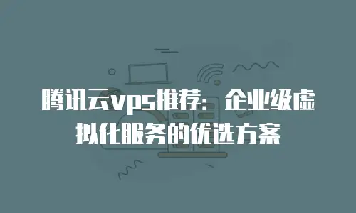 腾讯云vps推荐：企业级虚拟化服务的优选方案