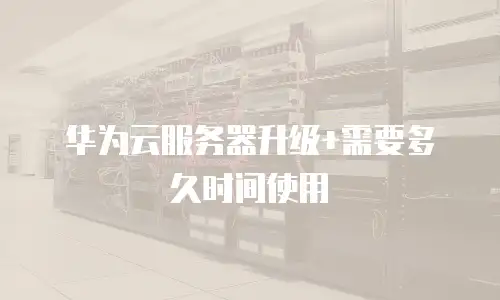 华为云服务器升级+需要多久时间使用