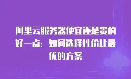 阿里云服务器便宜还是贵的好一点：如何选择性价比最优的方案