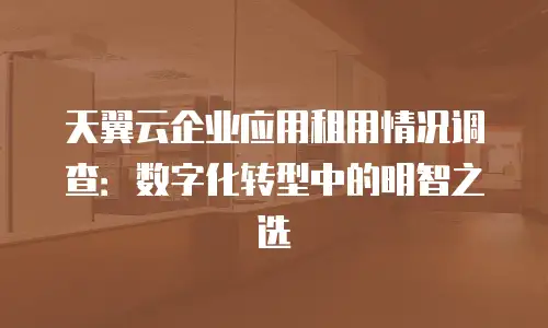 天翼云企业应用租用情况调查：数字化转型中的明智之选