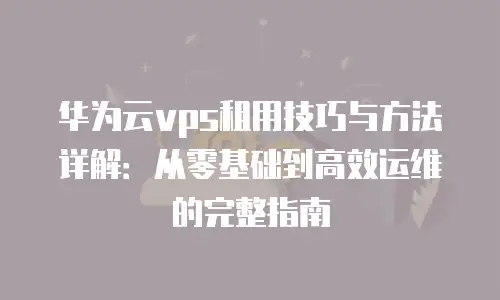 华为云vps租用技巧与方法详解：从零基础到高效运维的完整指南