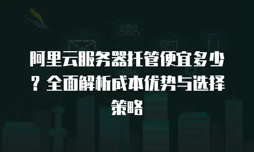 阿里云服务器托管便宜多少？全面解析成本优势与选择策略
