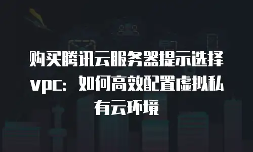 购买腾讯云服务器提示选择vpc：如何高效配置虚拟私有云环境