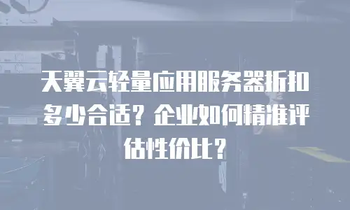 天翼云轻量应用服务器折扣多少合适？企业如何精准评估性价比？