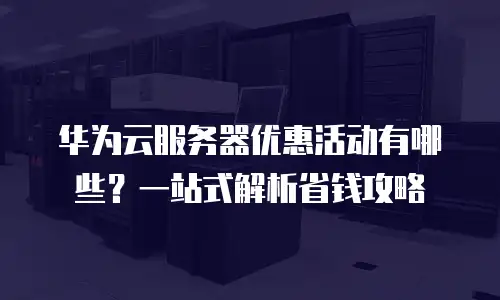 华为云服务器优惠活动有哪些？一站式解析省钱攻略