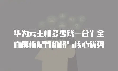 华为云主机多少钱一台？全面解析配置价格与核心优势