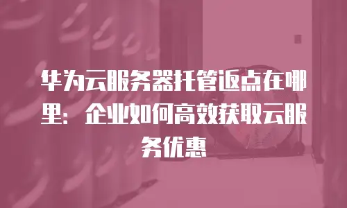 华为云服务器托管返点在哪里：企业如何高效获取云服务优惠