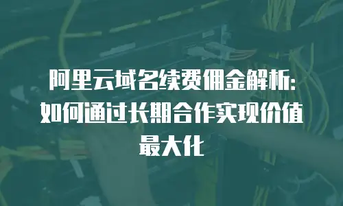 阿里云域名续费佣金解析：如何通过长期合作实现价值最大化