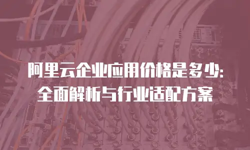 阿里云企业应用价格是多少：全面解析与行业适配方案