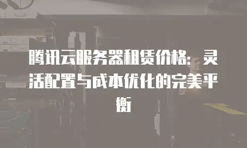 腾讯云服务器租赁价格：灵活配置与成本优化的完美平衡