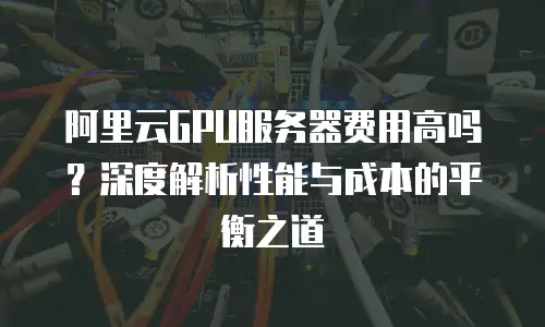 阿里云GPU服务器费用高吗？深度解析性能与成本的平衡之道