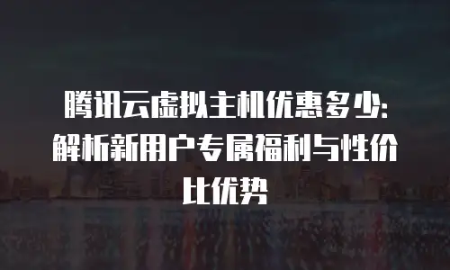 腾讯云虚拟主机优惠多少：解析新用户专属福利与性价比优势