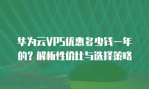 华为云VPS优惠多少钱一年的？解析性价比与选择策略