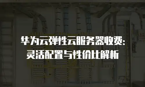 华为云弹性云服务器收费：灵活配置与性价比解析