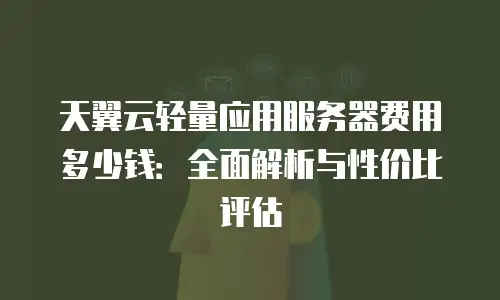 天翼云轻量应用服务器费用多少钱：全面解析与性价比评估