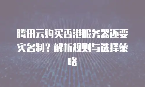 腾讯云购买香港服务器还要实名制？解析规则与选择策略