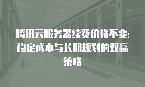 腾讯云服务器续费价格不变：稳定成本与长期规划的双赢策略