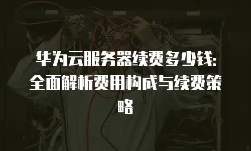华为云服务器续费多少钱：全面解析费用构成与续费策略