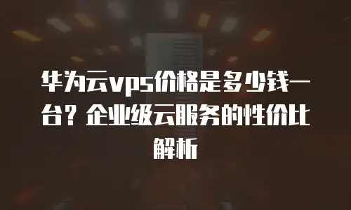 华为云vps价格是多少钱一台？企业级云服务的性价比解析