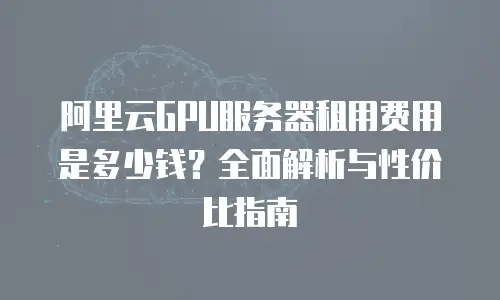 阿里云GPU服务器租用费用是多少钱？全面解析与性价比指南