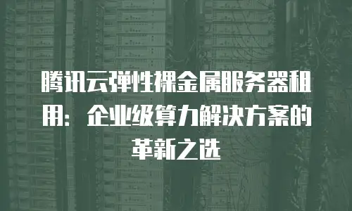 腾讯云弹性裸金属服务器租用：企业级算力解决方案的革新之选