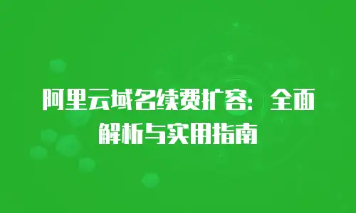 阿里云域名续费扩容：全面解析与实用指南