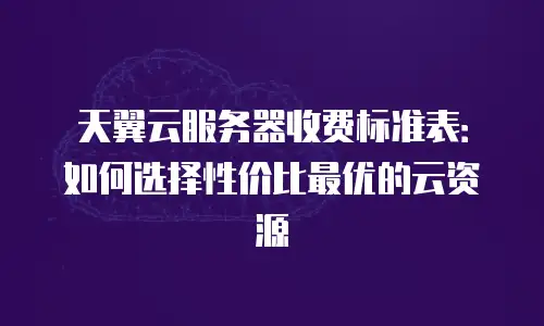 天翼云服务器收费标准表：如何选择性价比最优的云资源