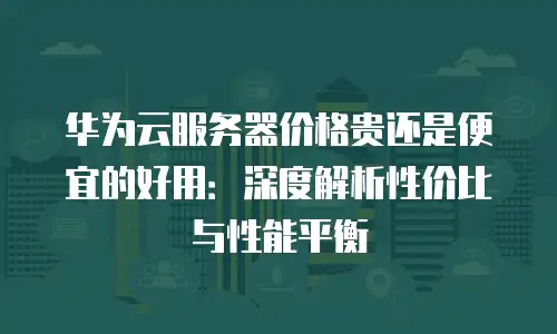 华为云服务器价格贵还是便宜的好用：深度解析性价比与性能平衡