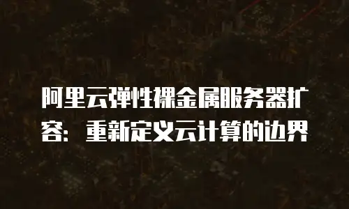 阿里云弹性裸金属服务器扩容：重新定义云计算的边界