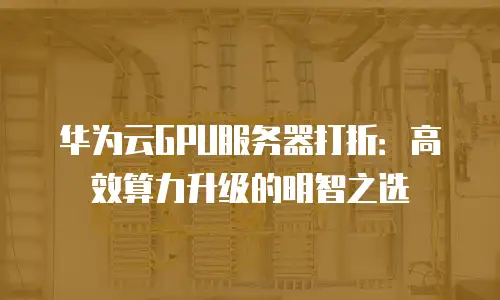 华为云GPU服务器打折：高效算力升级的明智之选